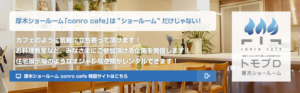 厚木ショールーム「conro cafe」は「ショールーム」だけじゃない！カフェのように気軽に立ち寄って頂けます！お料理教室など、みなさまにご参加頂ける企画を発信します！住宅展示場のようなオシャレな空間がレンタルできます！厚木ショールーム conro cafe 特設サイトはこちら
