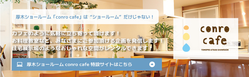 厚木ショールーム「conro cafe」は「ショールーム」だけじゃない！カフェのように気軽に立ち寄っていただけます！お料理教室など、みなさまにご参加頂ける企画を発信します！住宅展示場のようなオシャレな空間がレンタルできます！厚木ショールーム conro cafe 特設サイトはこちら